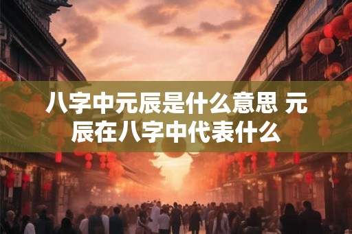 八字中元辰是什么意思 元辰在八字中代表什么