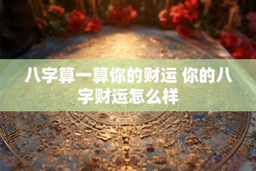 八字算一算你的财运 你的八字财运怎么样