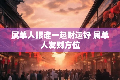 属羊人跟谁一起财运好 属羊人发财方位 属羊人跟谁一起财运好 属羊人发财方位