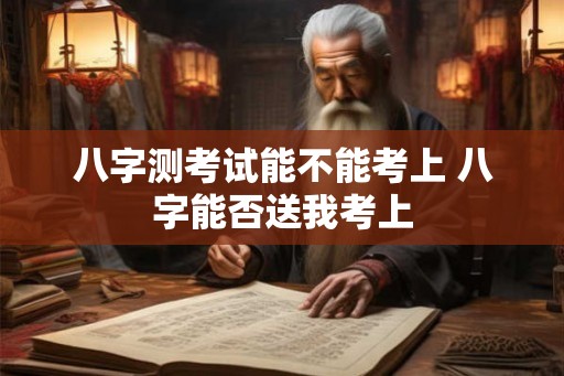 八字测考试能不能考上 八字能否送我考上