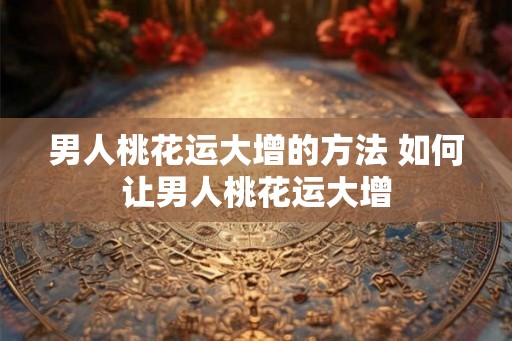 男人桃花运大增的方法 如何让男人桃花运大增
