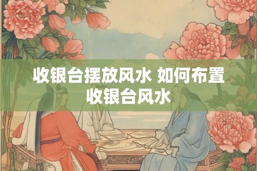 收银台摆放风水 如何布置收银台风水