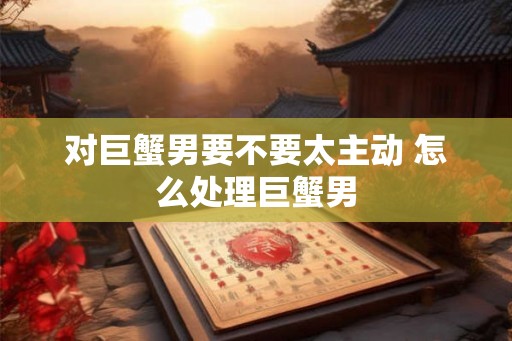 对巨蟹男要不要太主动 怎么处理巨蟹男 对巨蟹男要不要太主动 怎么处理巨蟹男