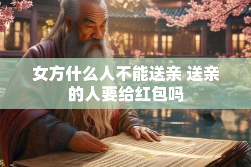 女方什么人不能送亲 送亲的人要给红包吗 女方什么人不能送亲 送亲的人要给红包吗