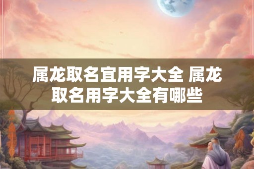 属龙取名宜用字大全 属龙取名用字大全有哪些