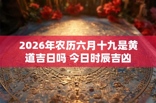 2026年农历六月十九是黄道吉日吗 今日时辰吉凶