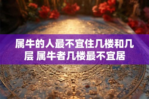 属牛的人最不宜住几楼和几层 属牛者几楼最不宜居 属牛的人最不宜住几楼和几层 属牛者几楼最不宜居