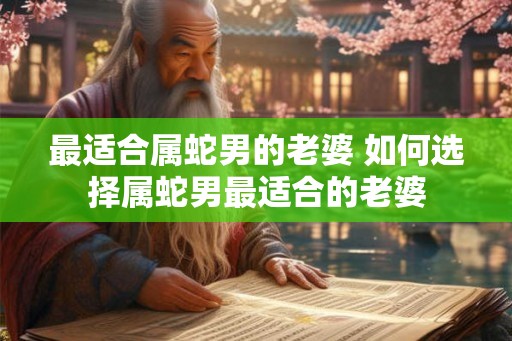 最适合属蛇男的老婆 如何选择属蛇男最适合的老婆