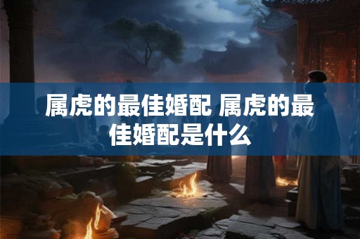 属虎的最佳婚配 属虎的最佳婚配是什么