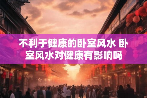 不利于健康的卧室风水 卧室风水对健康有影响吗