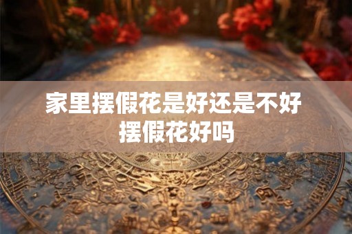 家里摆假花是好还是不好 摆假花好吗