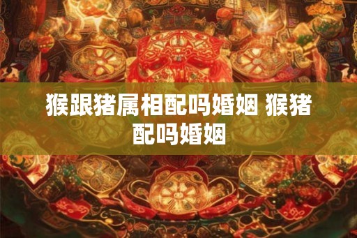 猴跟猪属相配吗婚姻 猴猪配吗婚姻 猴跟猪属相配吗婚姻 猴猪配吗婚姻
