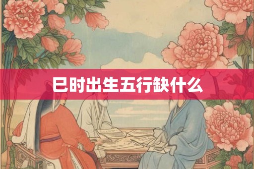 巳时出生五行缺什么