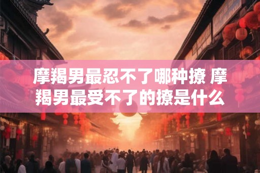 摩羯男最忍不了哪种撩 摩羯男最受不了的撩是什么