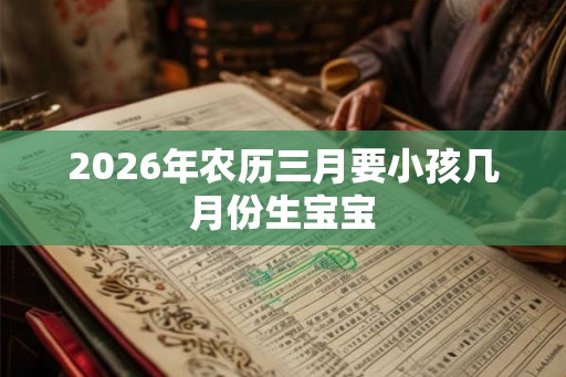 2026年农历三月要小孩几月份生宝宝 2026年农历三月要小孩几月份生宝宝