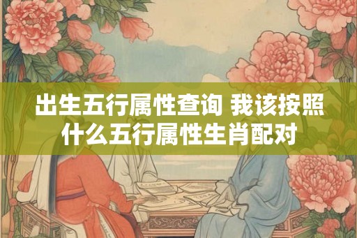 出生五行属性查询 我该按照什么五行属性生肖配对 出生五行属性查询 我该按照什么五行属性生肖配对