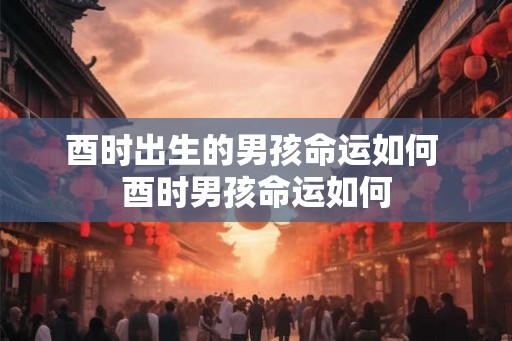 酉时出生的男孩命运如何 酉时男孩命运如何