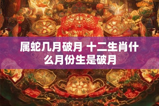 属蛇几月破月 十二生肖什么月份生是破月