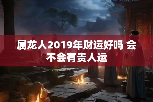 属龙人2019年财运好吗 会不会有贵人运