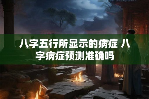 八字五行所显示的病症 八字病症预测准确吗 八字五行所显示的病症 八字病症预测准确吗