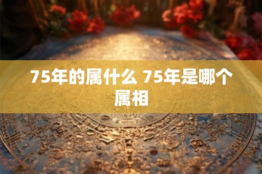 75年的属什么 75年是哪个属相