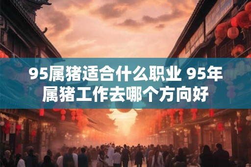 95属猪适合什么职业 95年属猪工作去哪个方向好 95属猪适合什么职业 95年属猪工作去哪个方向好