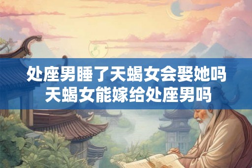 处座男睡了天蝎女会娶她吗 天蝎女能嫁给处座男吗