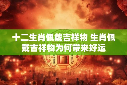 十二生肖佩戴吉祥物 生肖佩戴吉祥物为何带来好运