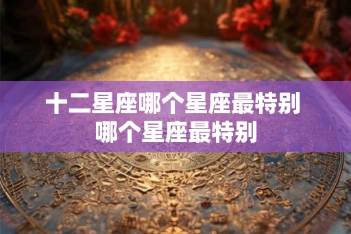 十二星座哪个星座最特别 哪个星座最特别