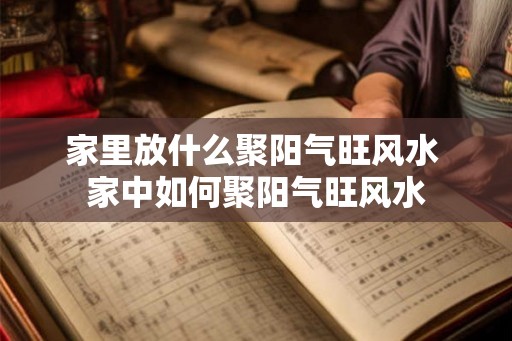 家里放什么聚阳气旺风水 家中如何聚阳气旺风水