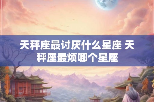 天秤座最讨厌什么星座 天秤座最烦哪个星座