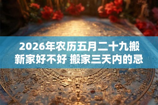 2026年农历五月二十九搬新家好不好 搬家三天内的忌讳