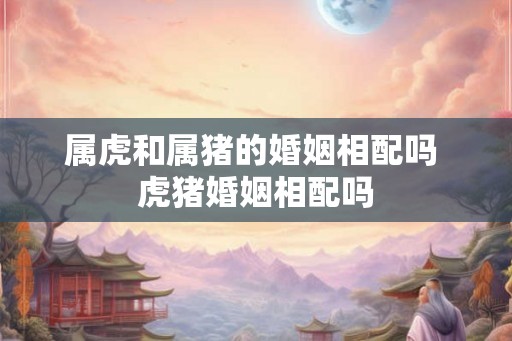 属虎和属猪的婚姻相配吗 虎猪婚姻相配吗 属虎和属猪的婚姻相配吗 虎猪婚姻相配吗