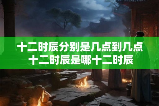 十二时辰分别是几点到几点 十二时辰是哪十二时辰 十二时辰分别是几点到几点 十二时辰是哪十二时辰