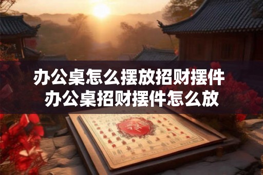 办公桌怎么摆放招财摆件 办公桌招财摆件怎么放