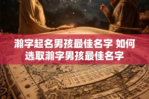 瀚字起名男孩最佳名字 如何选取瀚字男孩最佳名字