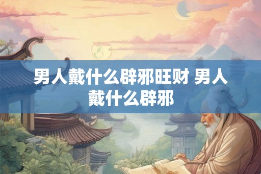 男人戴什么辟邪旺财 男人戴什么辟邪 男人戴什么辟邪旺财 男人戴什么辟邪