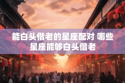 能白头偕老的星座配对 哪些星座能够白头偕老 能白头偕老的星座配对 哪些星座能够白头偕老