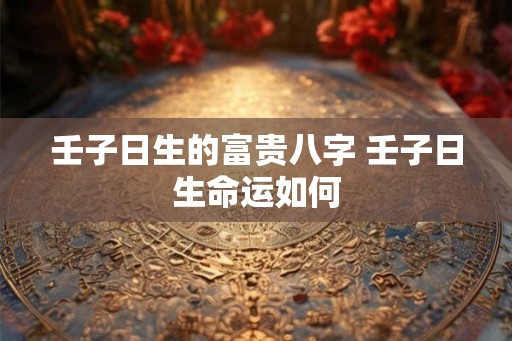 壬子日生的富贵八字 壬子日生命运如何