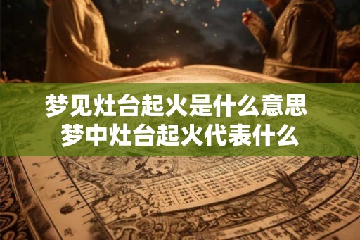 梦见灶台起火是什么意思 梦中灶台起火代表什么 梦见灶台起火是什么意思 梦中灶台起火代表什么