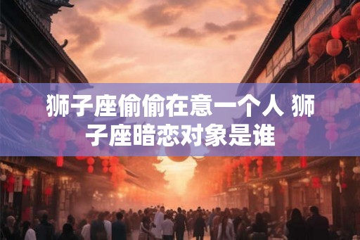 狮子座偷偷在意一个人 狮子座暗恋对象是谁