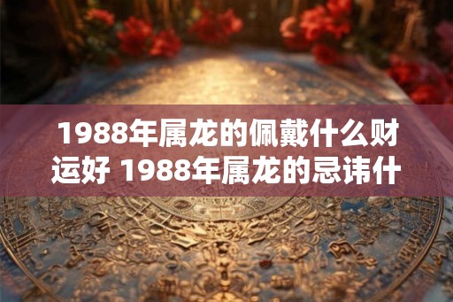 1988年属龙的佩戴什么财运好 1988年属龙的忌讳什么