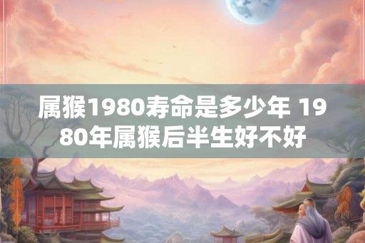 属猴1980寿命是多少年 1980年属猴后半生好不好