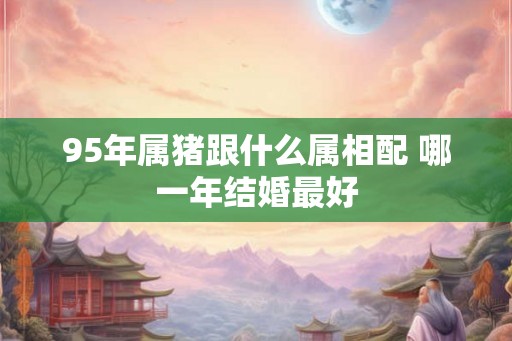 95年属猪跟什么属相配 哪一年结婚最好