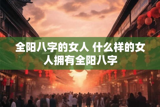 全阳八字的女人 什么样的女人拥有全阳八字 全阳八字的女人 什么样的女人拥有全阳八字