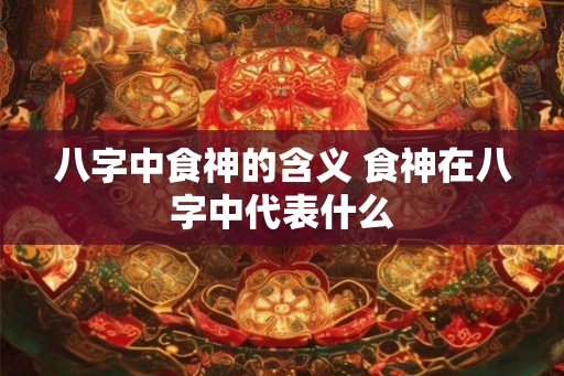 八字中食神的含义 食神在八字中代表什么 八字中食神的含义 食神在八字中代表什么