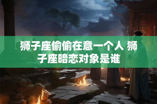 狮子座偷偷在意一个人 狮子座暗恋对象是谁