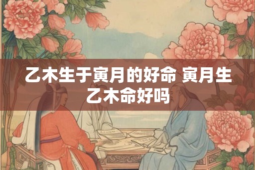 乙木生于寅月的好命 寅月生乙木命好吗