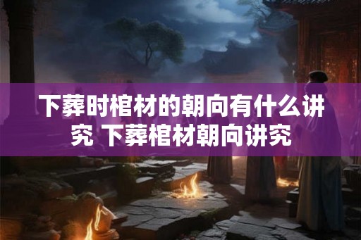 下葬时棺材的朝向有什么讲究 下葬棺材朝向讲究