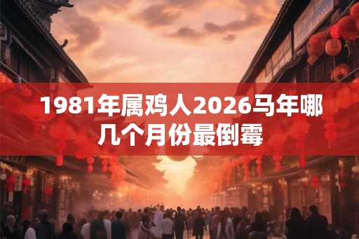 1981年属鸡人2026马年哪几个月份最倒霉 1981年属鸡人2026马年哪几个月份最倒霉